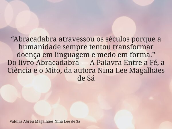 “Abracadabra atravessou os séculos porque a humanidade sempre tentou transformar doença em linguagem e medo em forma.” Do livro Abracadabra — A Palavra Entre a ... Frase de Valdira Abreu Magalhães Nina Lee de Sá.