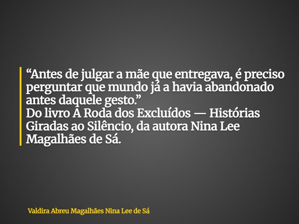“Antes de julgar a mãe que entregava, é preciso perguntar que mundo já a havia abandonado antes daquele gesto.” Do livro A Roda dos Excluídos — Histórias Girada... Frase de Valdira Abreu Magalhães Nina Lee de Sá.