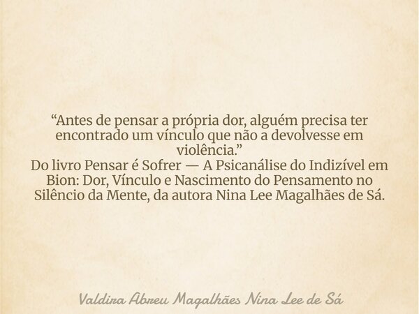 “Antes de pensar a própria dor, alguém precisa ter encontrado um vínculo que não a devolvesse em violência.” Do livro Pensar é Sofrer — A Psicanálise do Indizív... Frase de Valdira Abreu Magalhães Nina Lee de Sá.