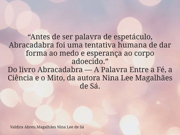 “Antes de ser palavra de espetáculo, Abracadabra foi uma tentativa humana de dar forma ao medo e esperança ao corpo adoecido.” Do livro Abracadabra — A Palavra ... Frase de Valdira Abreu Magalhães Nina Lee de Sá.