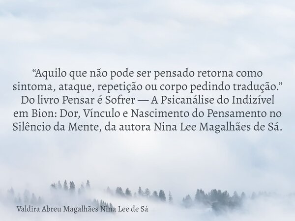 “Aquilo que não pode ser pensado retorna como sintoma, ataque, repetição ou corpo pedindo tradução.” Do livro Pensar é Sofrer — A Psicanálise do Indizível em Bi... Frase de Valdira Abreu Magalhães Nina Lee de Sá.