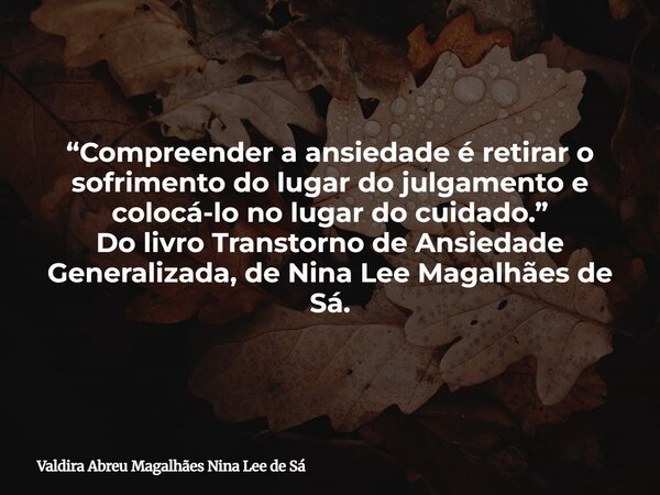 “Compreender a ansiedade é retirar o sofrimento do lugar do julgamento e colocá-lo no lugar do cuidado.” Do livro Transtorno de Ansiedade Generalizada, de Nina ... Frase de Valdira Abreu Magalhães Nina Lee de Sá.