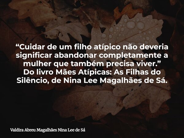“Cuidar de um filho atípico não deveria significar abandonar completamente a mulher que também precisa viver.” Do livro Mães Atípicas: As Filhas do Silêncio, de... Frase de Valdira Abreu Magalhães Nina Lee de Sá.