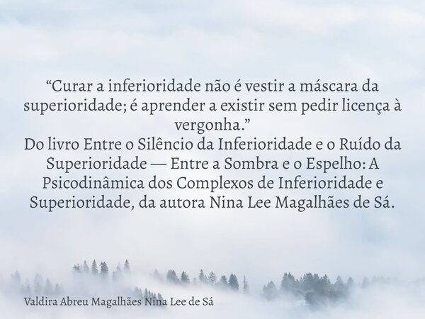 “Curar a inferioridade não é vestir a máscara da superioridade; é aprender a existir sem pedir licença à vergonha.” Do livro Entre o Silêncio da Inferioridade e... Frase de Valdira Abreu Magalhães Nina Lee de Sá.