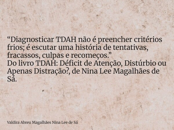 “Diagnosticar TDAH não é preencher critérios frios; é escutar uma história de tentativas, fracassos, culpas e recomeços.” Do livro TDAH: Déficit de Atenção, Dis... Frase de Valdira Abreu Magalhães Nina Lee de Sá.