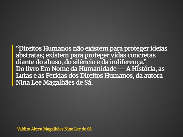 “Direitos Humanos não existem para proteger ideias abstratas; existem para proteger vidas concretas diante do abuso, do silêncio e da indiferença.” Do livro Em ... Frase de Valdira Abreu Magalhães Nina Lee de Sá.