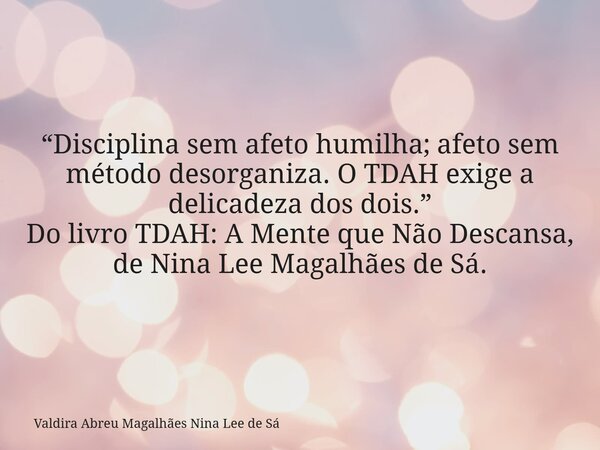 “Disciplina sem afeto humilha; afeto sem método desorganiza. O TDAH exige a delicadeza dos dois.” Do livro TDAH: A Mente que Não Descansa, de Nina Lee Magalhães... Frase de Valdira Abreu Magalhães Nina Lee de Sá.