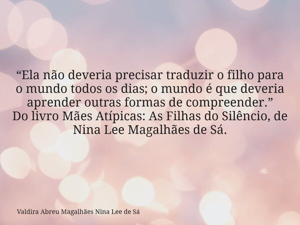 “Ela não deveria precisar traduzir o filho para o mundo todos os dias; o mundo é que deveria aprender outras formas de compreender.” Do livro Mães Atípicas: As ... Frase de Valdira Abreu Magalhães Nina Lee de Sá.