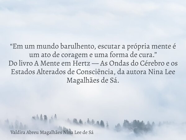 “Em um mundo barulhento, escutar a própria mente é um ato de coragem e uma forma de cura.” Do livro A Mente em Hertz — As Ondas do Cérebro e os Estados Alterado... Frase de Valdira Abreu Magalhães Nina Lee de Sá.