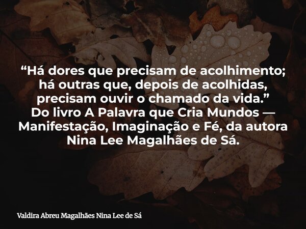 “Há dores que precisam de acolhimento; há outras que, depois de acolhidas, precisam ouvir o chamado da vida.” Do livro A Palavra que Cria Mundos — Manifestação,... Frase de Valdira Abreu Magalhães Nina Lee de Sá.