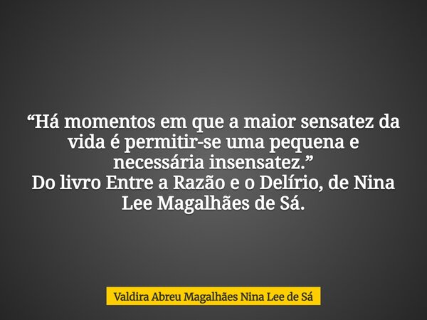 “Há momentos em que a maior sensatez da vida é permitir-se uma pequena e necessária insensatez.” Do livro Entre a Razão e o Delírio, de Nina Lee Magalhães de Sá... Frase de Valdira Abreu Magalhães Nina Lee de Sá.