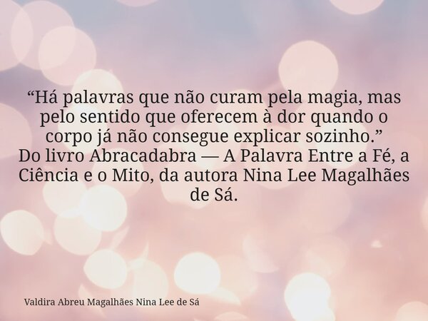 “Há palavras que não curam pela magia, mas pelo sentido que oferecem à dor quando o corpo já não consegue explicar sozinho.” Do livro Abracadabra — A Palavra En... Frase de Valdira Abreu Magalhães Nina Lee de Sá.