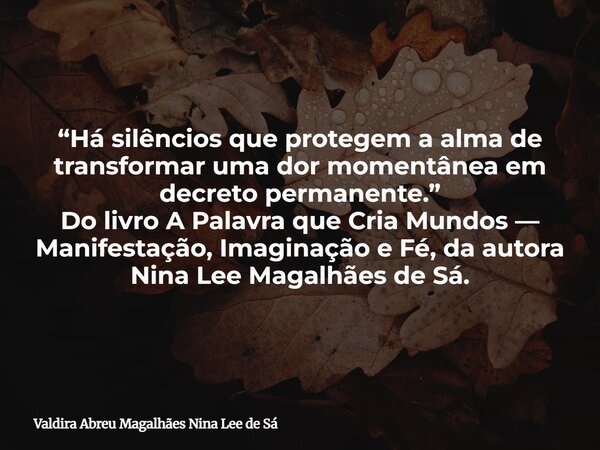 “Há silêncios que protegem a alma de transformar uma dor momentânea em decreto permanente.” Do livro A Palavra que Cria Mundos — Manifestação, Imaginação e Fé, ... Frase de Valdira Abreu Magalhães Nina Lee de Sá.