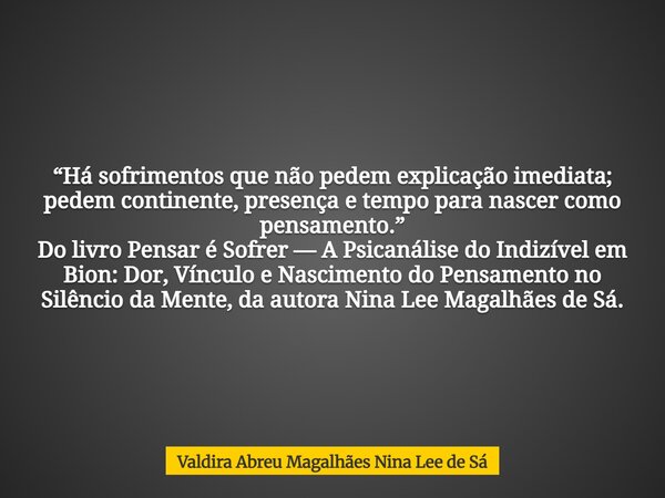 “Há sofrimentos que não pedem explicação imediata; pedem continente, presença e tempo para nascer como pensamento.” Do livro Pensar é Sofrer — A Psicanálise do ... Frase de Valdira Abreu Magalhães Nina Lee de Sá.