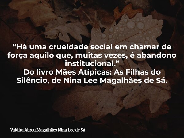 “Há uma crueldade social em chamar de força aquilo que, muitas vezes, é abandono institucional.” Do livro Mães Atípicas: As Filhas do Silêncio, de Nina Lee Maga... Frase de Valdira Abreu Magalhães Nina Lee de Sá.