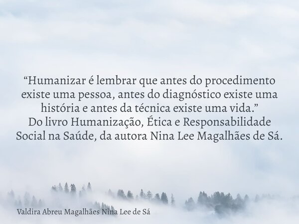 “Humanizar é lembrar que antes do procedimento existe uma pessoa, antes do diagnóstico existe uma história e antes da técnica existe uma vida.” Do livro Humaniz... Frase de Valdira Abreu Magalhães Nina Lee de Sá.