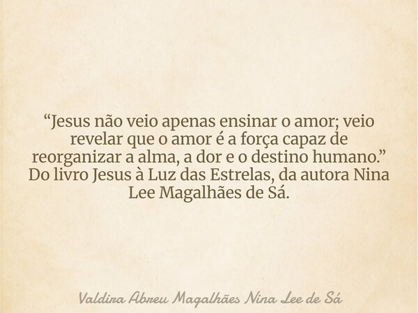 “Jesus não veio apenas ensinar o amor; veio revelar que o amor é a força capaz de reorganizar a alma, a dor e o destino humano.” Do livro Jesus à Luz das Estrel... Frase de Valdira Abreu Magalhães Nina Lee de Sá.