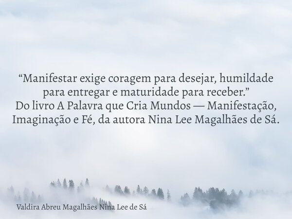“Manifestar exige coragem para desejar, humildade para entregar e maturidade para receber.” Do livro A Palavra que Cria Mundos — Manifestação, Imaginação e Fé, ... Frase de Valdira Abreu Magalhães Nina Lee de Sá.