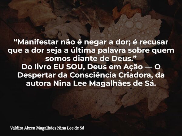 “Manifestar não é negar a dor; é recusar que a dor seja a última palavra sobre quem somos diante de Deus.” Do livro EU SOU, Deus em Ação — O Despertar da Consci... Frase de Valdira Abreu Magalhães Nina Lee de Sá.