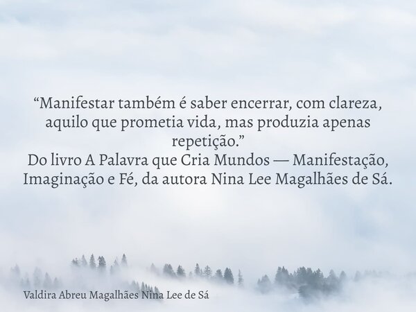 “Manifestar também é saber encerrar, com clareza, aquilo que prometia vida, mas produzia apenas repetição.” Do livro A Palavra que Cria Mundos — Manifestação, I... Frase de Valdira Abreu Magalhães Nina Lee de Sá.