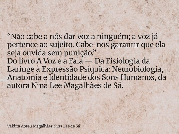 “Não cabe a nós dar voz a ninguém; a voz já pertence ao sujeito. Cabe-nos garantir que ela seja ouvida sem punição.” Do livro A Voz e a Fala — Da Fisiologia da ... Frase de Valdira Abreu Magalhães Nina Lee de Sá.