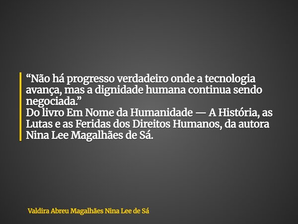 “Não há progresso verdadeiro onde a tecnologia avança, mas a dignidade humana continua sendo negociada.” Do livro Em Nome da Humanidade — A História, as Lutas e... Frase de Valdira Abreu Magalhães Nina Lee de Sá.