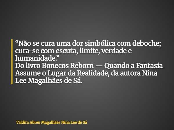 “Não se cura uma dor simbólica com deboche; cura-se com escuta, limite, verdade e humanidade.” Do livro Bonecos Reborn — Quando a Fantasia Assume o Lugar da Rea... Frase de Valdira Abreu Magalhães Nina Lee de Sá.