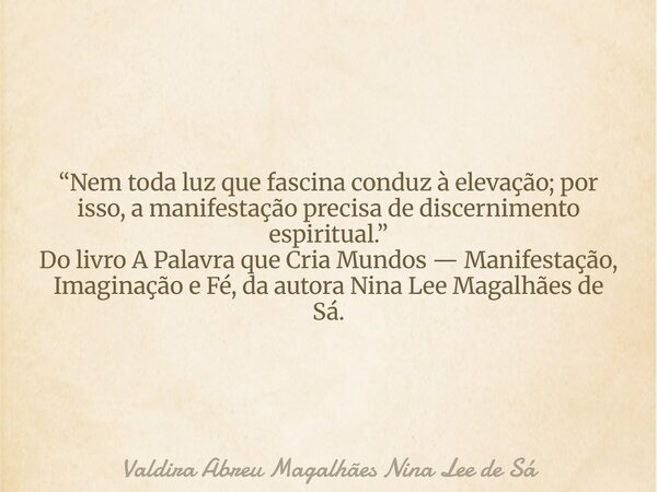 “Nem toda luz que fascina conduz à elevação; por isso, a manifestação precisa de discernimento espiritual.” Do livro A Palavra que Cria Mundos — Manifestação, I... Frase de Valdira Abreu Magalhães Nina Lee de Sá.