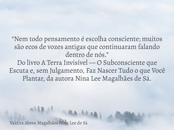 “Nem todo pensamento é escolha consciente; muitos são ecos de vozes antigas que continuaram falando dentro de nós.” Do livro A Terra Invisível — O Subconsciente... Frase de Valdira Abreu Magalhães Nina Lee de Sá.