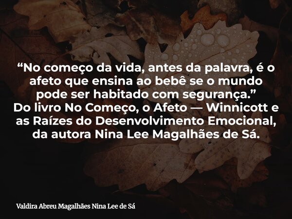 “No começo da vida, antes da palavra, é o afeto que ensina ao bebê se o mundo pode ser habitado com segurança.” Do livro No Começo, o Afeto — Winnicott e as Raí... Frase de Valdira Abreu Magalhães Nina Lee de Sá.