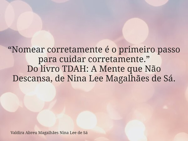 “Nomear corretamente é o primeiro passo para cuidar corretamente.” Do livro TDAH: A Mente que Não Descansa, de Nina Lee Magalhães de Sá.... Frase de Valdira Abreu Magalhães Nina Lee de Sá.