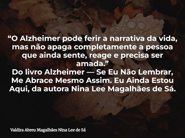 “O Alzheimer pode ferir a narrativa da vida, mas não apaga completamente a pessoa que ainda sente, reage e precisa ser amada.” Do livro Alzheimer — Se Eu Não Le... Frase de Valdira Abreu Magalhães Nina Lee de Sá.