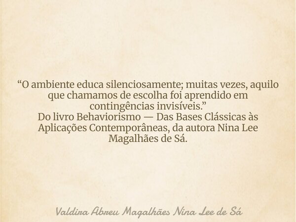 “O ambiente educa silenciosamente; muitas vezes, aquilo que chamamos de escolha foi aprendido em contingências invisíveis.” Do livro Behaviorismo — Das Bases Cl... Frase de Valdira Abreu Magalhães Nina Lee de Sá.