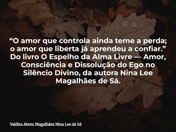 “O amor que controla ainda teme a perda; o amor que liberta já aprendeu a confiar.” Do livro O Espelho da Alma Livre — Amor, Consciência e Dissolução do Ego no ... Frase de Valdira Abreu Magalhães Nina Lee de Sá.