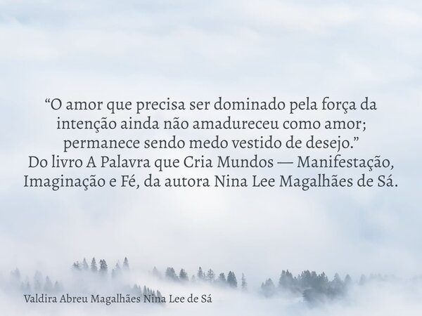 “O amor que precisa ser dominado pela força da intenção ainda não amadureceu como amor; permanece sendo medo vestido de desejo.” Do livro A Palavra que Cria Mun... Frase de Valdira Abreu Magalhães Nina Lee de Sá.
