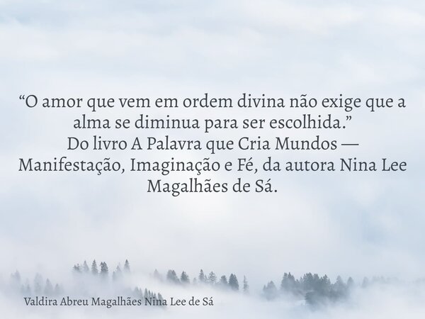 “O amor que vem em ordem divina não exige que a alma se diminua para ser escolhida.” Do livro A Palavra que Cria Mundos — Manifestação, Imaginação e Fé, da auto... Frase de Valdira Abreu Magalhães Nina Lee de Sá.