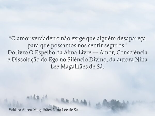 “O amor verdadeiro não exige que alguém desapareça para que possamos nos sentir seguros.” Do livro O Espelho da Alma Livre — Amor, Consciência e Dissolução do E... Frase de Valdira Abreu Magalhães Nina Lee de Sá.