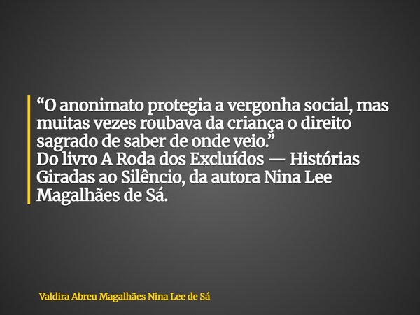 “O anonimato protegia a vergonha social, mas muitas vezes roubava da criança o direito sagrado de saber de onde veio.” Do livro A Roda dos Excluídos — Histórias... Frase de Valdira Abreu Magalhães Nina Lee de Sá.
