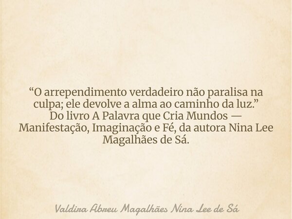 “O arrependimento verdadeiro não paralisa na culpa; ele devolve a alma ao caminho da luz.” Do livro A Palavra que Cria Mundos — Manifestação, Imaginação e Fé, d... Frase de Valdira Abreu Magalhães Nina Lee de Sá.