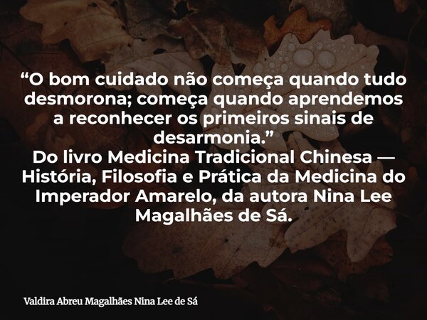“O bom cuidado não começa quando tudo desmorona; começa quando aprendemos a reconhecer os primeiros sinais de desarmonia.” Do livro Medicina Tradicional Chinesa... Frase de Valdira Abreu Magalhães Nina Lee de Sá.