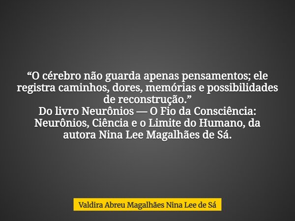 “O cérebro não guarda apenas pensamentos; ele registra caminhos, dores, memórias e possibilidades de reconstrução.” Do livro Neurônios — O Fio da Consciência: N... Frase de Valdira Abreu Magalhães Nina Lee de Sá.