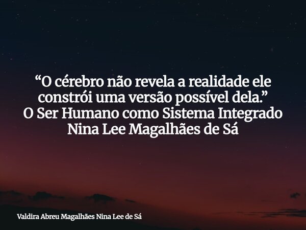 “O cérebro não revela a realidade ele constrói uma versão possível dela.” O Ser Humano como Sistema Integrado Nina Lee Magalhães de Sá... Frase de Valdira Abreu Magalhães Nina Lee de Sá.