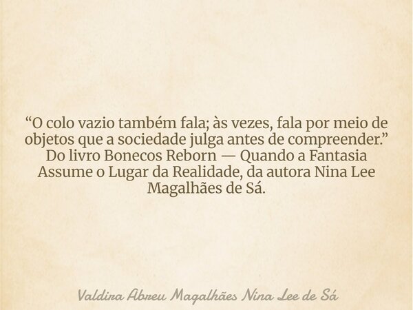 “O colo vazio também fala; às vezes, fala por meio de objetos que a sociedade julga antes de compreender.” Do livro Bonecos Reborn — Quando a Fantasia Assume o ... Frase de Valdira Abreu Magalhães Nina Lee de Sá.