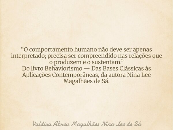 “O comportamento humano não deve ser apenas interpretado; precisa ser compreendido nas relações que o produzem e o sustentam.” Do livro Behaviorismo — Das Bases... Frase de Valdira Abreu Magalhães Nina Lee de Sá.