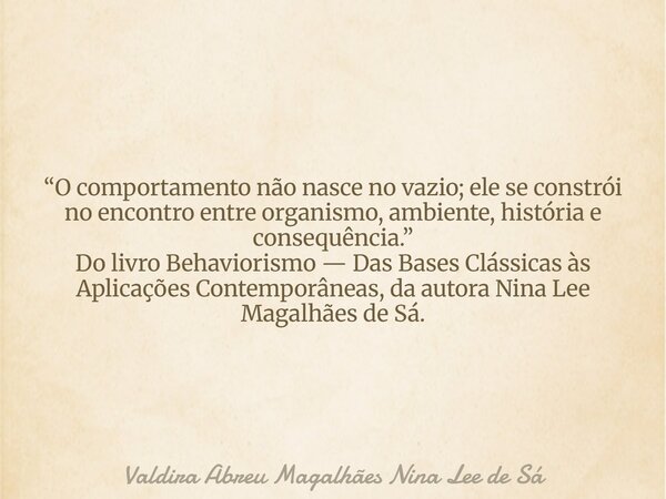 “O comportamento não nasce no vazio; ele se constrói no encontro entre organismo, ambiente, história e consequência.” Do livro Behaviorismo — Das Bases Clássica... Frase de Valdira Abreu Magalhães Nina Lee de Sá.
