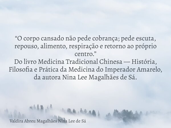 “O corpo cansado não pede cobrança; pede escuta, repouso, alimento, respiração e retorno ao próprio centro.” Do livro Medicina Tradicional Chinesa — História, F... Frase de Valdira Abreu Magalhães Nina Lee de Sá.