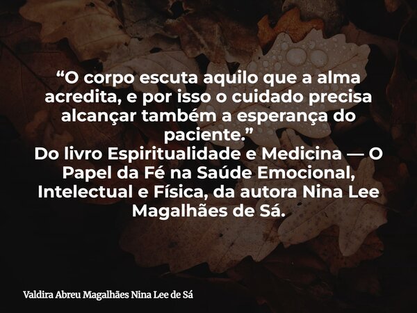 “O corpo escuta aquilo que a alma acredita, e por isso o cuidado precisa alcançar também a esperança do paciente.” Do livro Espiritualidade e Medicina — O Papel... Frase de Valdira Abreu Magalhães Nina Lee de Sá.