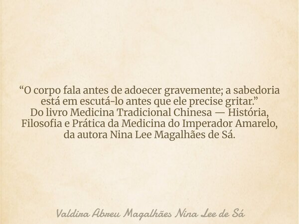 “O corpo fala antes de adoecer gravemente; a sabedoria está em escutá-lo antes que ele precise gritar.” Do livro Medicina Tradicional Chinesa — História, Filoso... Frase de Valdira Abreu Magalhães Nina Lee de Sá.