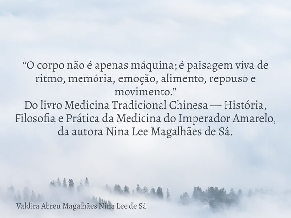 “O corpo não é apenas máquina; é paisagem viva de ritmo, memória, emoção, alimento, repouso e movimento.” Do livro Medicina Tradicional Chinesa — História, Filo... Frase de Valdira Abreu Magalhães Nina Lee de Sá.