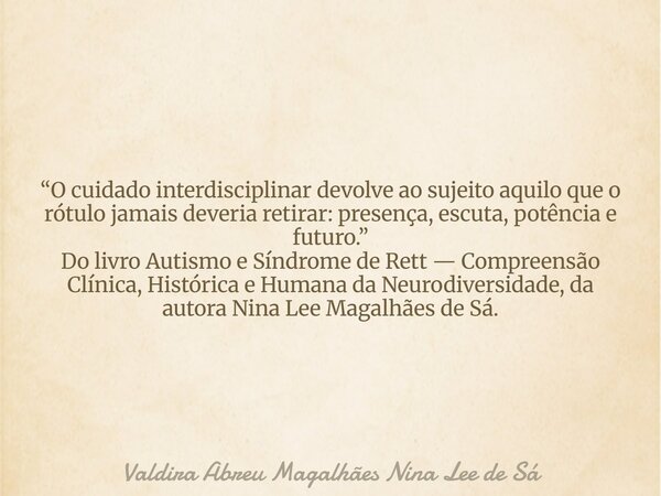 “O cuidado interdisciplinar devolve ao sujeito aquilo que o rótulo jamais deveria retirar: presença, escuta, potência e futuro.” Do livro Autismo e Síndrome de ... Frase de Valdira Abreu Magalhães Nina Lee de Sá.